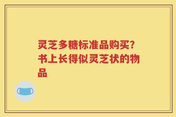 灵芝多糖标准品购买？书上长得似灵芝状的物品