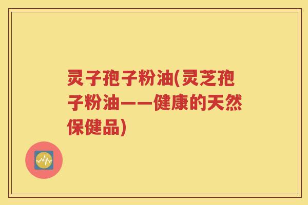 灵子孢子粉油(灵芝孢子粉油——健康的天然保健品)