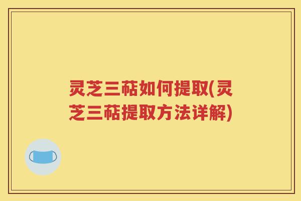 灵芝三萜如何提取(灵芝三萜提取方法详解)