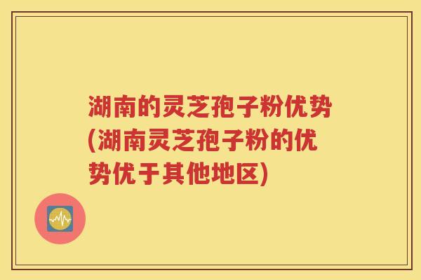 湖南的灵芝孢子粉优势(湖南灵芝孢子粉的优势优于其他地区)