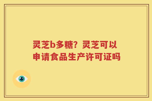 灵芝b多糖？灵芝可以申请食品生产许可证吗