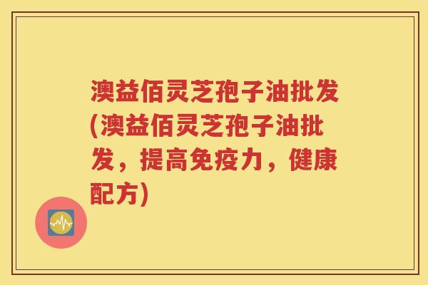 澳益佰灵芝孢子油批发(澳益佰灵芝孢子油批发，提高免疫力，健康配方)