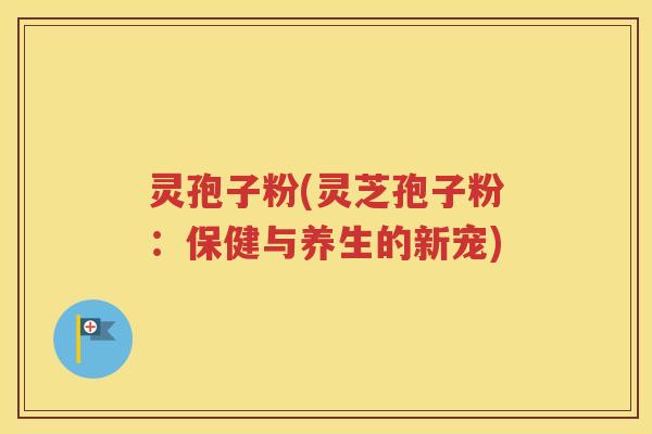 灵孢子粉(灵芝孢子粉：保健与养生的新宠)