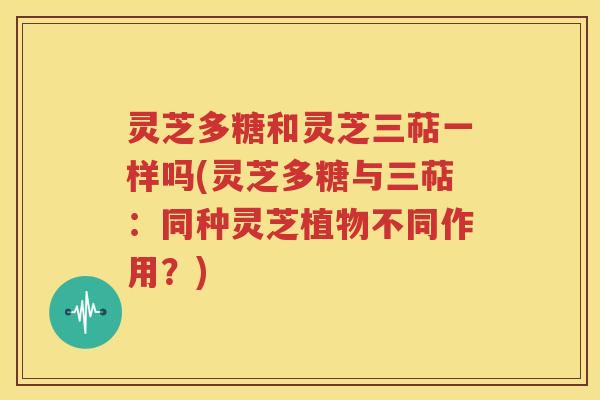 灵芝多糖和灵芝三萜一样吗(灵芝多糖与三萜：同种灵芝植物不同作用？)