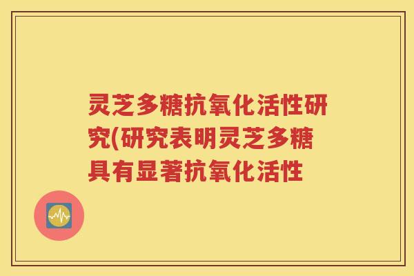 灵芝多糖抗氧化活性研究(研究表明灵芝多糖具有显著抗氧化活性