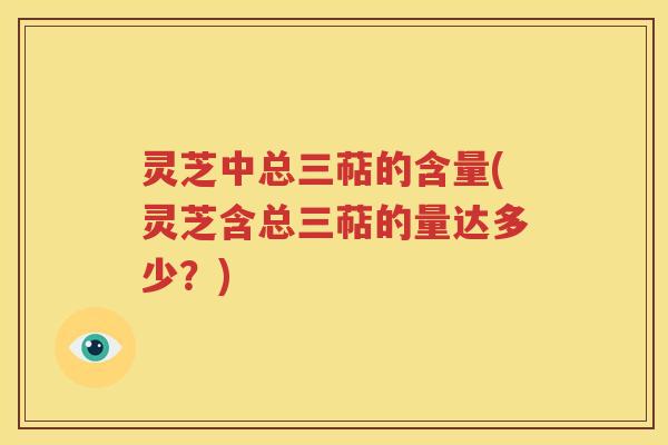 灵芝中总三萜的含量(灵芝含总三萜的量达多少？)