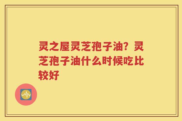 灵之屋灵芝孢子油？灵芝孢子油什么时候吃比较好