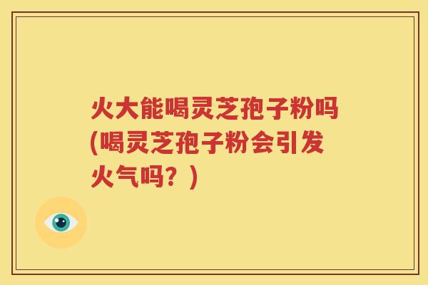 火大能喝灵芝孢子粉吗(喝灵芝孢子粉会引发火气吗？)