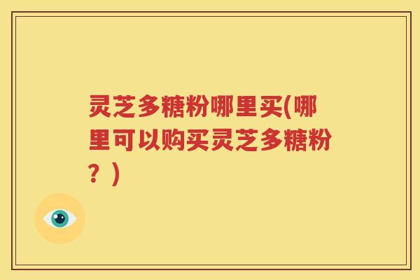 灵芝多糖粉哪里买(哪里可以购买灵芝多糖粉？)