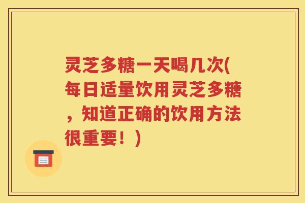 灵芝多糖一天喝几次(每日适量饮用灵芝多糖，知道正确的饮用方法很重要！)