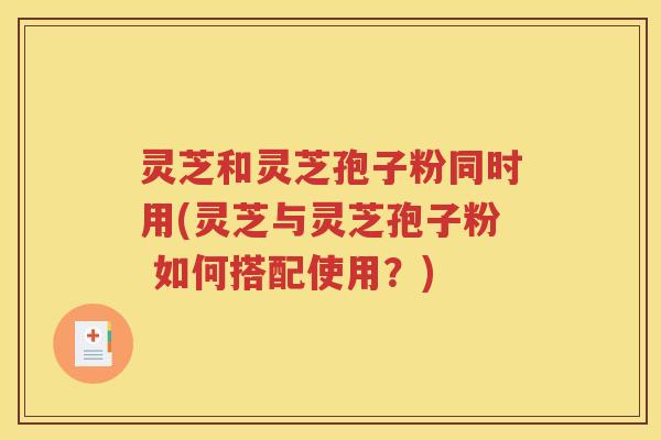 灵芝和灵芝孢子粉同时用(灵芝与灵芝孢子粉 如何搭配使用？)