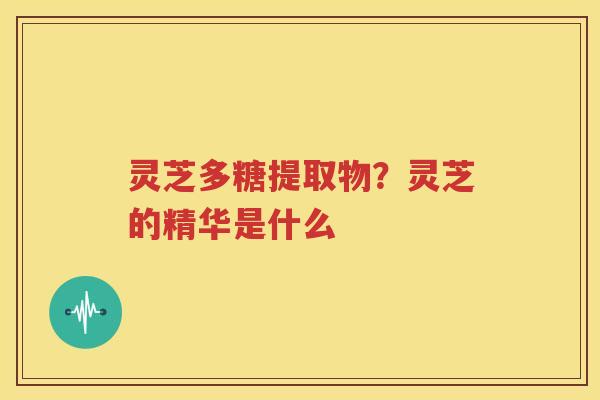 灵芝多糖提取物？灵芝的精华是什么