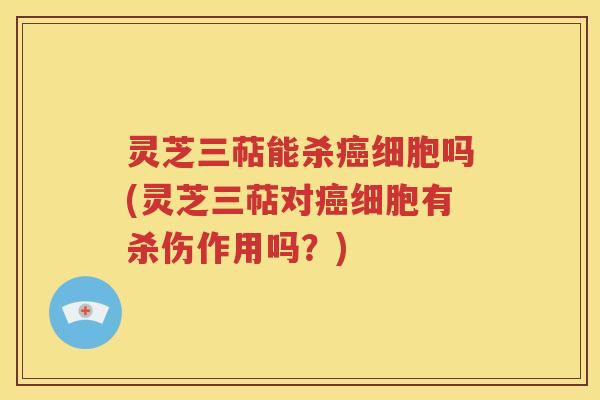 灵芝三萜能杀癌细胞吗(灵芝三萜对癌细胞有杀伤作用吗？)
