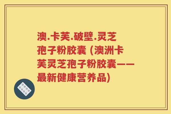 澳.卡芙.破壁.灵芝孢子粉胶囊 (澳洲卡芙灵芝孢子粉胶囊——最新健康营养品)