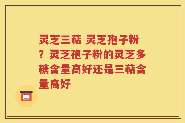 灵芝三萜 灵芝孢子粉？灵芝孢子粉的灵芝多糖含量高好还是三萜含量高好