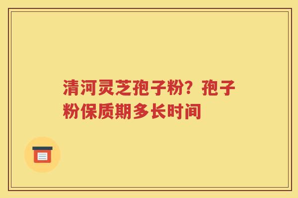清河灵芝孢子粉？孢子粉保质期多长时间