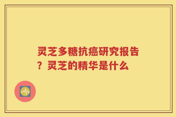 灵芝多糖抗癌研究报告？灵芝的精华是什么