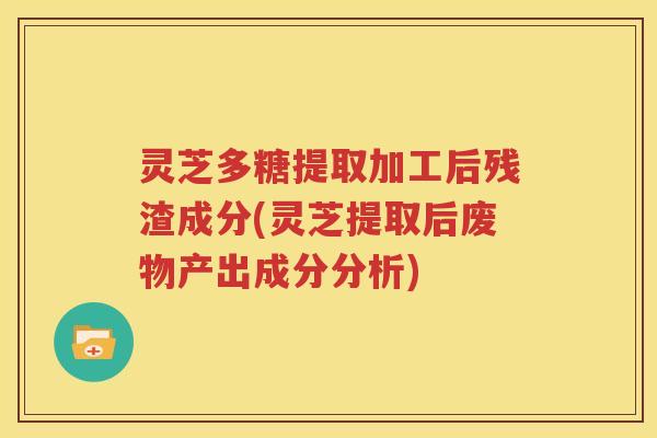 灵芝多糖提取加工后残渣成分(灵芝提取后废物产出成分分析)