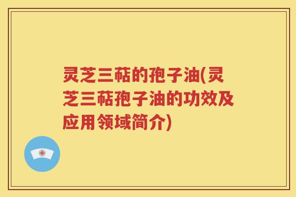灵芝三萜的孢子油(灵芝三萜孢子油的功效及应用领域简介)