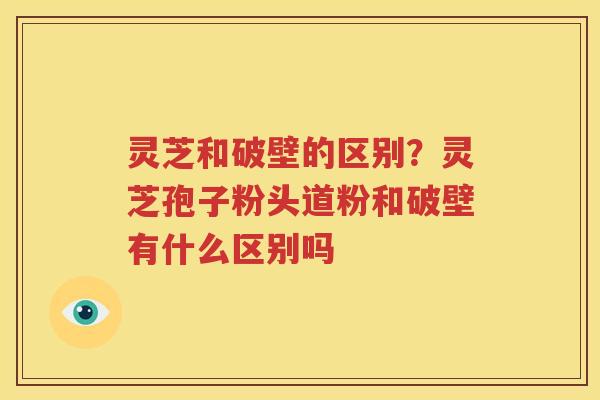 灵芝和破壁的区别？灵芝孢子粉头道粉和破壁有什么区别吗