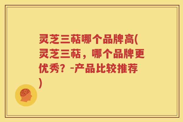灵芝三萜哪个品牌高(灵芝三萜，哪个品牌更优秀？-产品比较推荐)
