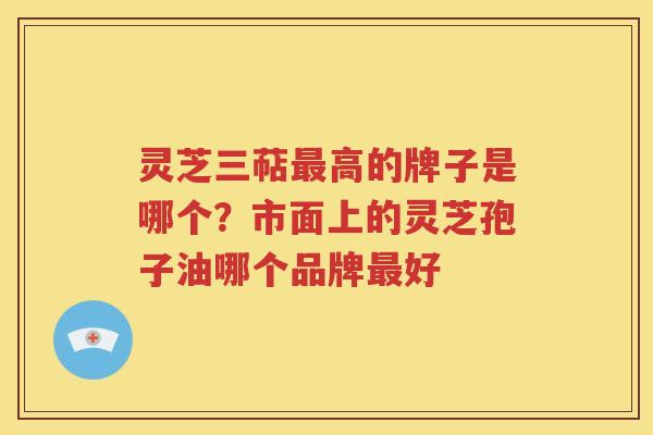 灵芝三萜最高的牌子是哪个？市面上的灵芝孢子油哪个品牌最好