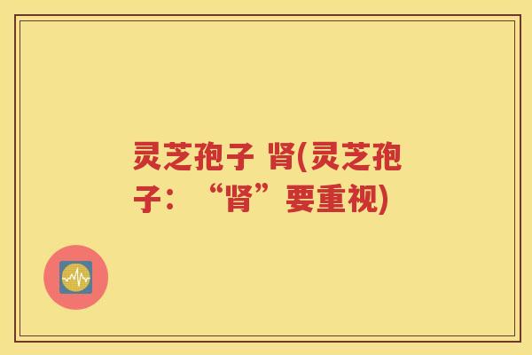 灵芝孢子 肾(灵芝孢子：“肾”要重视)