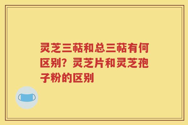 灵芝三萜和总三萜有何区别？灵芝片和灵芝孢子粉的区别