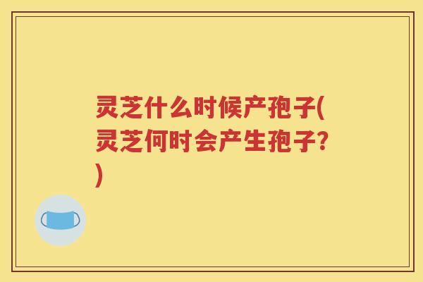 灵芝什么时候产孢子(灵芝何时会产生孢子？)