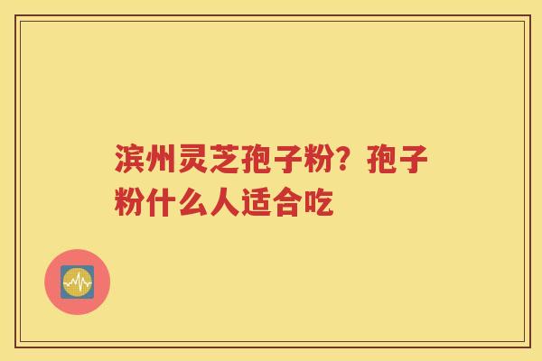 滨州灵芝孢子粉？孢子粉什么人适合吃