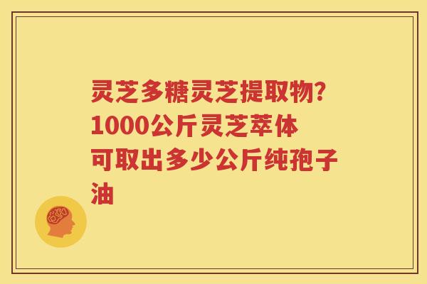 灵芝多糖灵芝提取物？1000公斤灵芝萃体可取出多少公斤纯孢子油