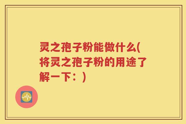 灵之孢子粉能做什么(将灵之孢子粉的用途了解一下：)