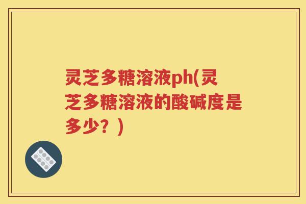 灵芝多糖溶液ph(灵芝多糖溶液的酸碱度是多少？)