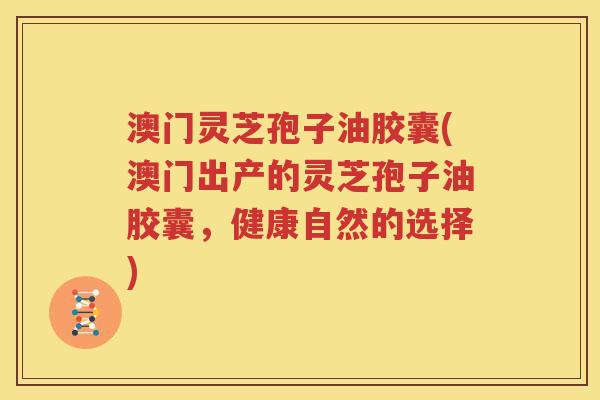 澳门灵芝孢子油胶囊(澳门出产的灵芝孢子油胶囊，健康自然的选择)