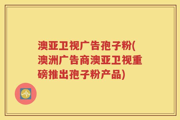 澳亚卫视广告孢子粉(澳洲广告商澳亚卫视重磅推出孢子粉产品)