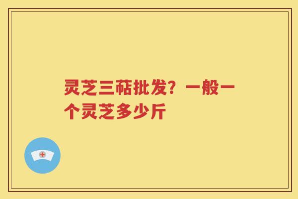 灵芝三萜批发？一般一个灵芝多少斤