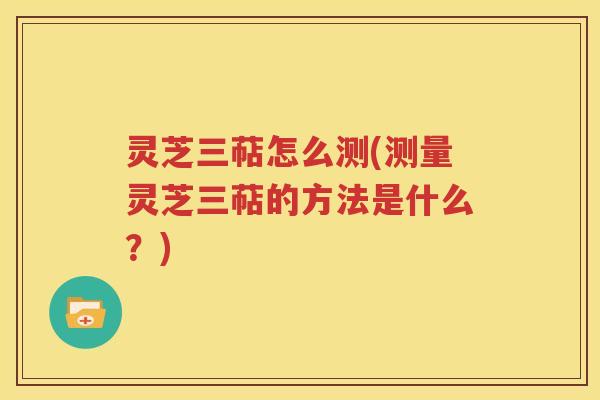 灵芝三萜怎么测(测量灵芝三萜的方法是什么？)