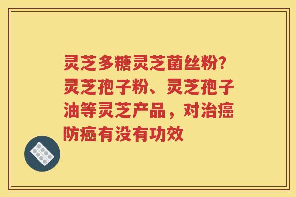 灵芝多糖灵芝菌丝粉？灵芝孢子粉、灵芝孢子油等灵芝产品，对治癌防癌有没有功效