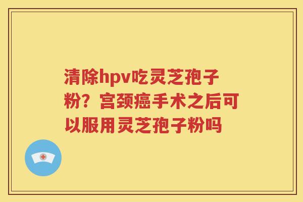 清除hpv吃灵芝孢子粉？宫颈癌手术之后可以服用灵芝孢子粉吗