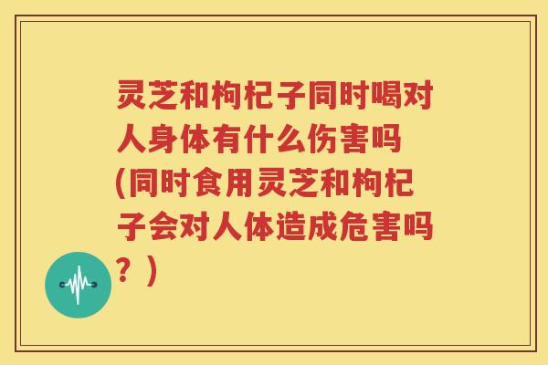 灵芝和枸杞子同时喝对人身体有什么伤害吗 (同时食用灵芝和枸杞子会对人体造成危害吗？)