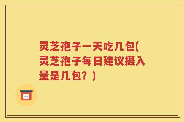 灵芝孢子一天吃几包(灵芝孢子每日建议摄入量是几包？)