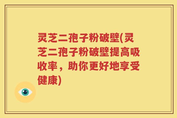 灵芝二孢子粉破壁(灵芝二孢子粉破壁提高吸收率，助你更好地享受健康)
