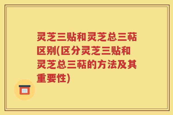 灵芝三贴和灵芝总三萜区别(区分灵芝三贴和灵芝总三萜的方法及其重要性)