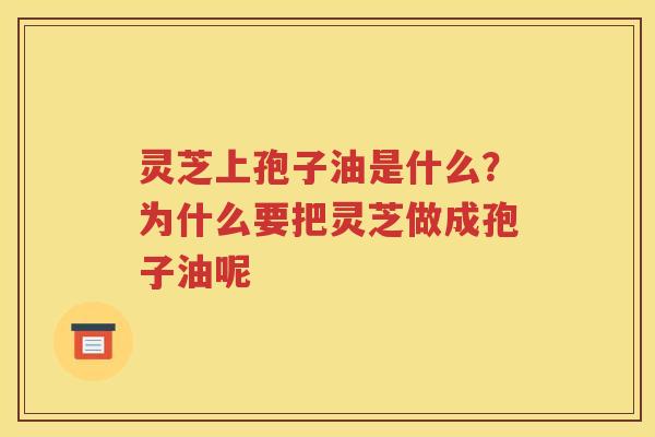 灵芝上孢子油是什么？为什么要把灵芝做成孢子油呢