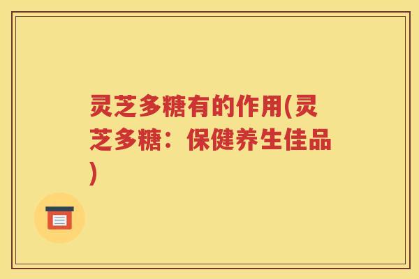 灵芝多糖有的作用(灵芝多糖：保健养生佳品)
