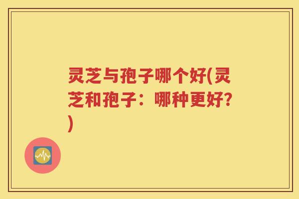 灵芝与孢子哪个好(灵芝和孢子：哪种更好？)