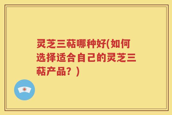 灵芝三萜哪种好(如何选择适合自己的灵芝三萜产品？)