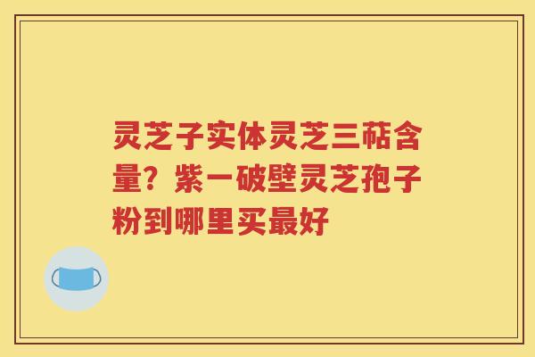 灵芝子实体灵芝三萜含量？紫一破壁灵芝孢子粉到哪里买最好