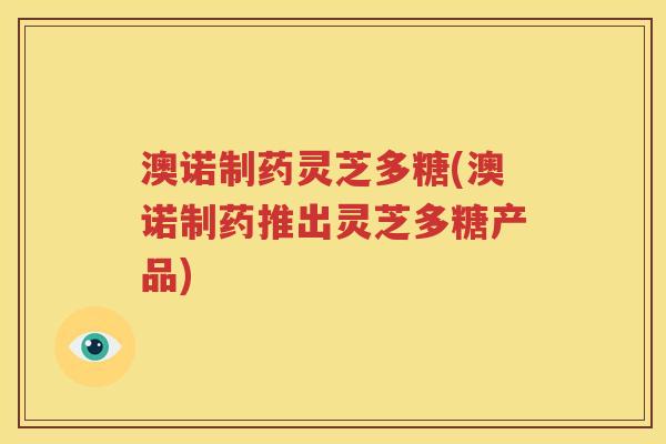 澳诺制药灵芝多糖(澳诺制药推出灵芝多糖产品)