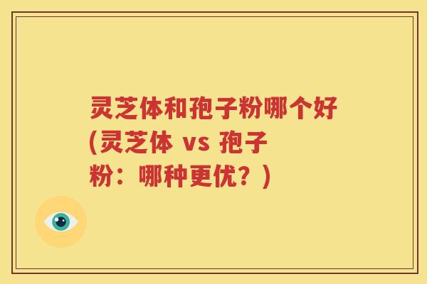 灵芝体和孢子粉哪个好(灵芝体 vs 孢子粉：哪种更优？)